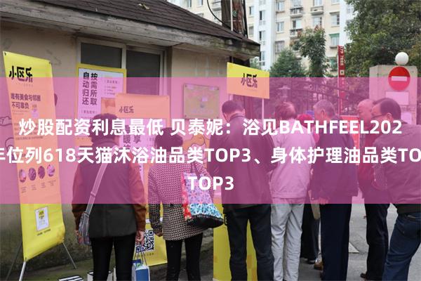 炒股配资利息最低 贝泰妮：浴见BATHFEEL2024年位列618天猫沐浴油品类TOP3、身体护理油品类TOP3