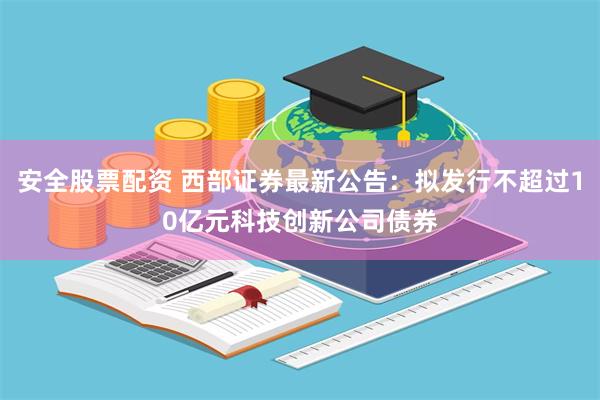 安全股票配资 西部证券最新公告：拟发行不超过10亿元科技创新公司债券
