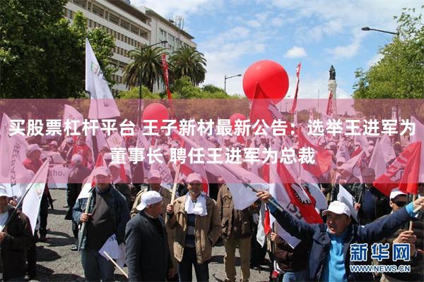 买股票杠杆平台 王子新材最新公告：选举王进军为董事长 聘任王进军为总裁
