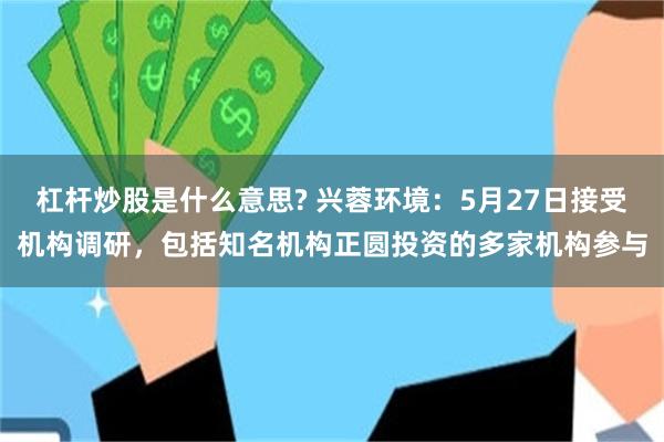 杠杆炒股是什么意思? 兴蓉环境：5月27日接受机构调研，包括知名机构正圆投资的多家机构参与