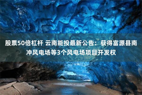 股票50倍杠杆 云南能投最新公告：获得富源县南冲风电场等3个风电场项目开发权