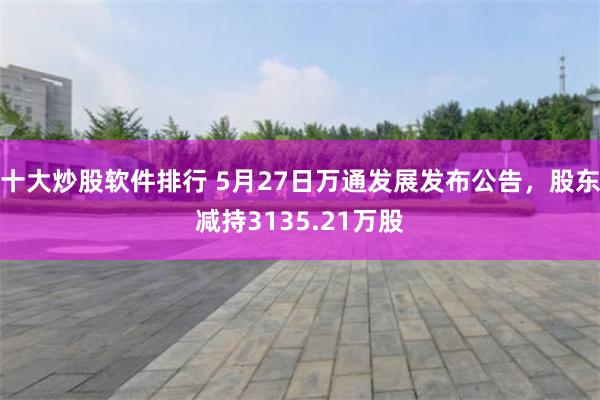 十大炒股软件排行 5月27日万通发展发布公告，股东减持3135.21万股