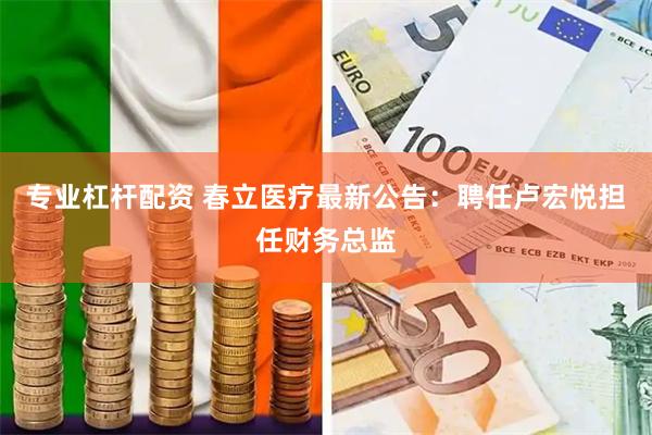 专业杠杆配资 春立医疗最新公告：聘任卢宏悦担任财务总监