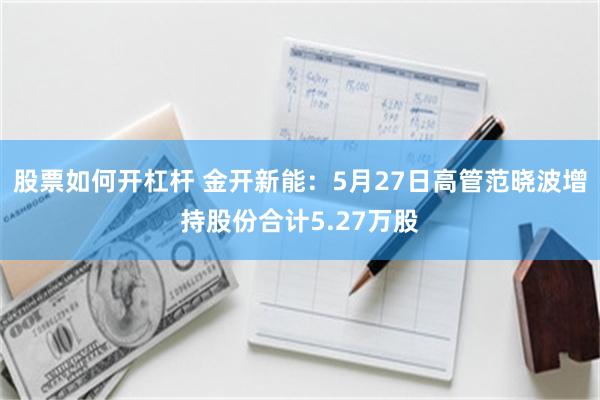 股票如何开杠杆 金开新能：5月27日高管范晓波增持股份合计5.27万股