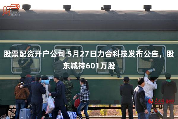 股票配资开户公司 5月27日力合科技发布公告，股东减持601万股