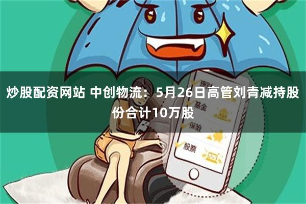 炒股配资网站 中创物流：5月26日高管刘青减持股份合计10万股