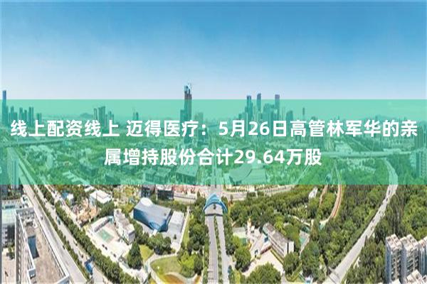 线上配资线上 迈得医疗：5月26日高管林军华的亲属增持股份合计29.64万股