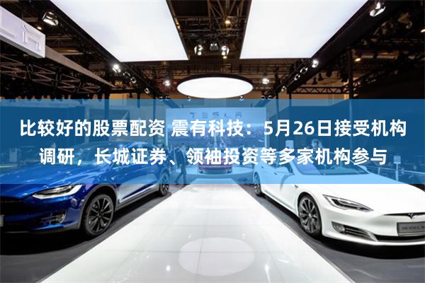 比较好的股票配资 震有科技：5月26日接受机构调研，长城证券、领袖投资等多家机构参与