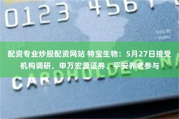 配资专业炒股配资网站 特宝生物：5月27日接受机构调研，申万宏源证券、平安养老参与