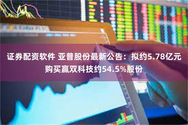 证券配资软件 亚普股份最新公告：拟约5.78亿元购买赢双科技约54.5%股份