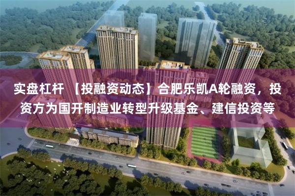 实盘杠杆 【投融资动态】合肥乐凯A轮融资，投资方为国开制造业转型升级基金、建信投资等