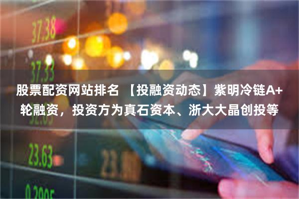 股票配资网站排名 【投融资动态】紫明冷链A+轮融资，投资方为真石资本、浙大大晶创投等