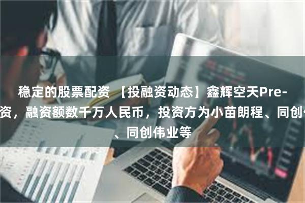 稳定的股票配资 【投融资动态】鑫辉空天Pre-A轮融资，融资额数千万人民币，投资方为小苗朗程、同创伟业等