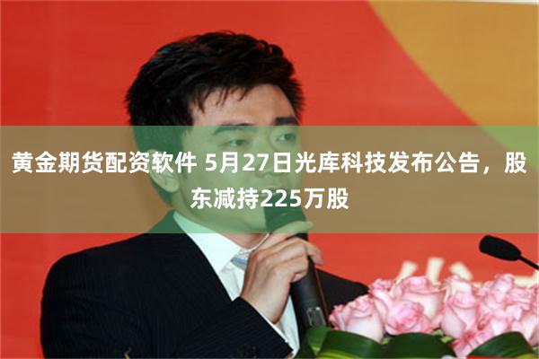 黄金期货配资软件 5月27日光库科技发布公告，股东减持225万股
