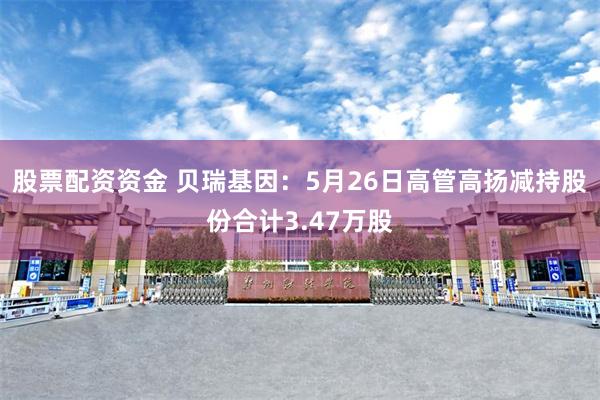 股票配资资金 贝瑞基因：5月26日高管高扬减持股份合计3.47万股