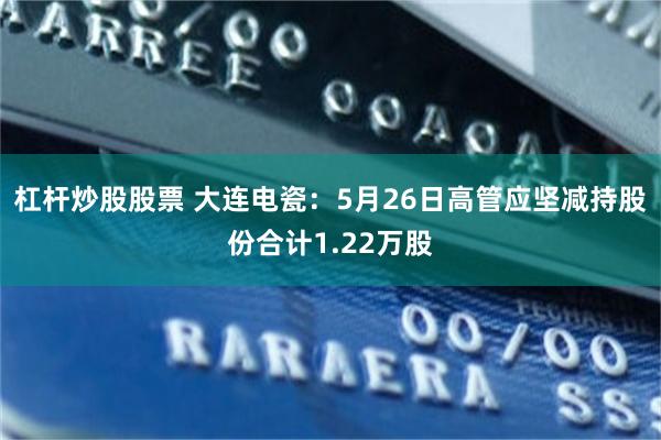 杠杆炒股股票 大连电瓷：5月26日高管应坚减持股份合计1.22万股