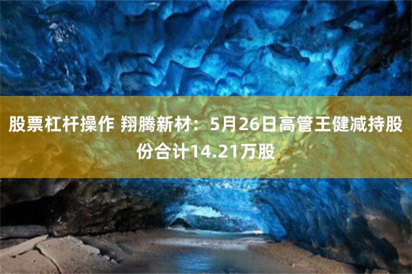 股票杠杆操作 翔腾新材：5月26日高管王健减持股份合计14.21万股