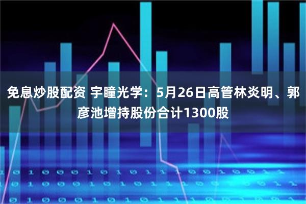 免息炒股配资 宇瞳光学：5月26日高管林炎明、郭彦池增持股份合计1300股