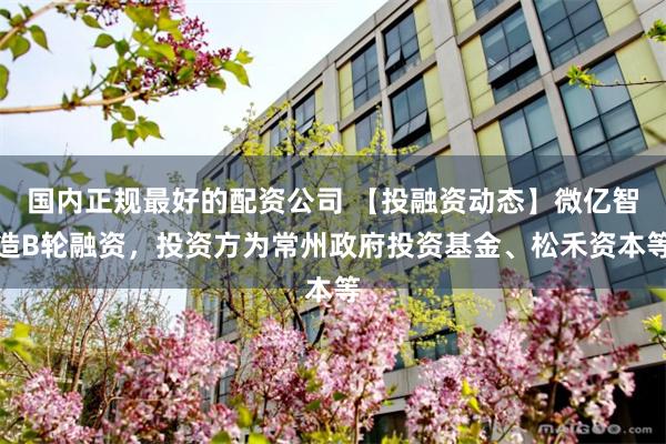 国内正规最好的配资公司 【投融资动态】微亿智造B轮融资，投资方为常州政府投资基金、松禾资本等