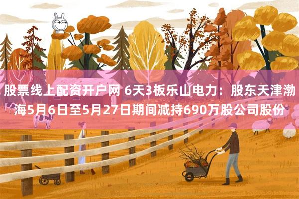 股票线上配资开户网 6天3板乐山电力：股东天津渤海5月6日至5月27日期间减持690万股公司股份