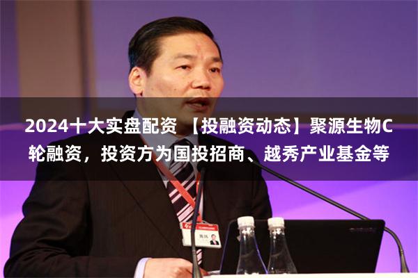 2024十大实盘配资 【投融资动态】聚源生物C轮融资，投资方为国投招商、越秀产业基金等