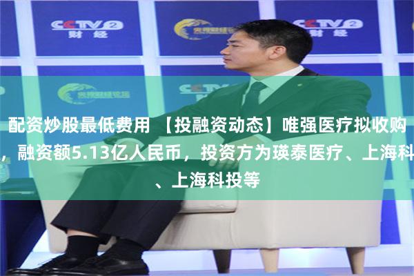 配资炒股最低费用 【投融资动态】唯强医疗拟收购融资，融资额5.13亿人民币，投资方为瑛泰医疗、上海科投等