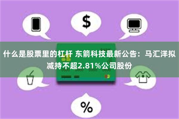 什么是股票里的杠杆 东箭科技最新公告：马汇洋拟减持不超2.81%公司股份