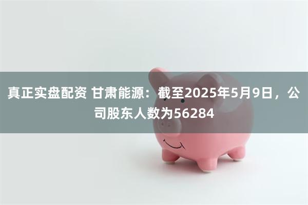 真正实盘配资 甘肃能源：截至2025年5月9日，公司股东人数为56284