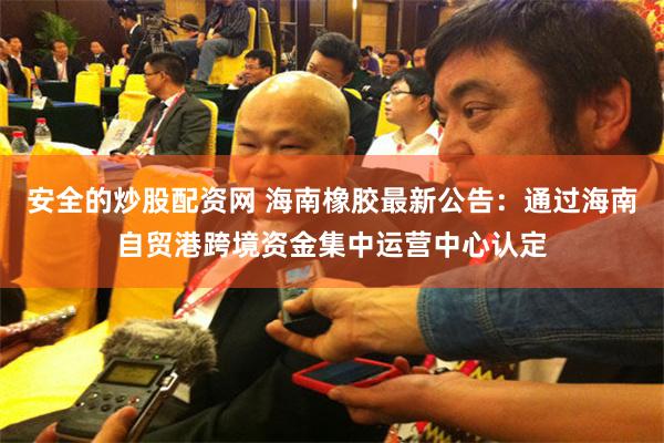 安全的炒股配资网 海南橡胶最新公告：通过海南自贸港跨境资金集中运营中心认定