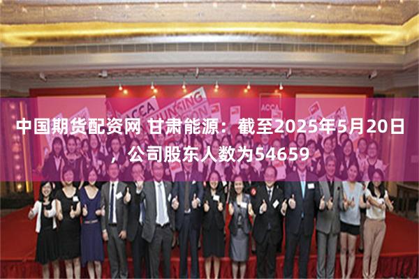 中国期货配资网 甘肃能源：截至2025年5月20日，公司股东人数为54659
