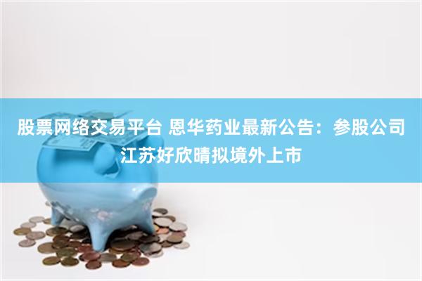 股票网络交易平台 恩华药业最新公告：参股公司江苏好欣晴拟境外上市