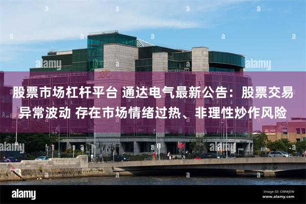 股票市场杠杆平台 通达电气最新公告：股票交易异常波动 存在市场情绪过热、非理性炒作风险