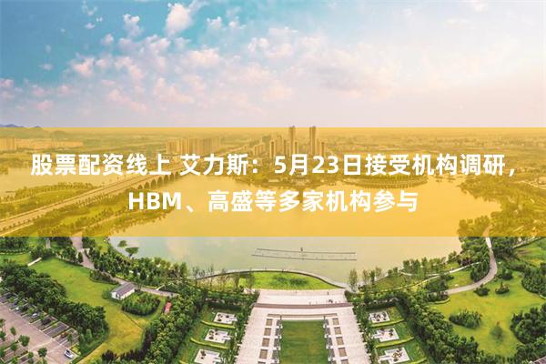 股票配资线上 艾力斯：5月23日接受机构调研，HBM、高盛等多家机构参与
