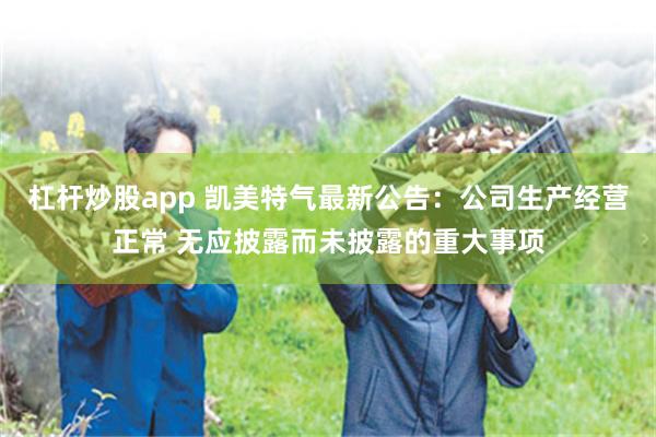 杠杆炒股app 凯美特气最新公告：公司生产经营正常 无应披露而未披露的重大事项