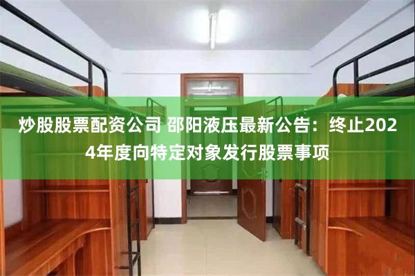 炒股股票配资公司 邵阳液压最新公告：终止2024年度向特定对象发行股票事项
