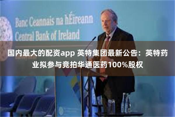 国内最大的配资app 英特集团最新公告：英特药业拟参与竞拍华通医药100%股权
