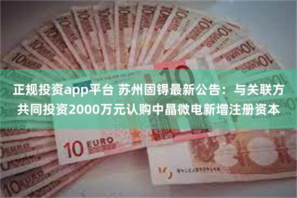 正规投资app平台 苏州固锝最新公告：与关联方共同投资2000万元认购中晶微电新增注册资本