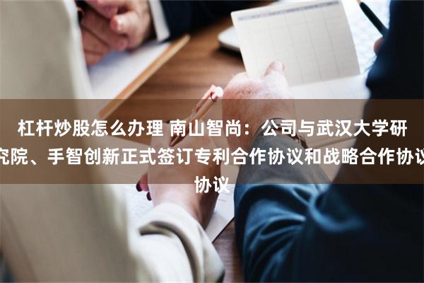 杠杆炒股怎么办理 南山智尚：公司与武汉大学研究院、手智创新正式签订专利合作协议和战略合作协议