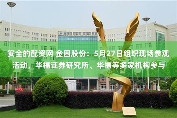 安全的配资网 金固股份：5月27日组织现场参观活动，华福证券研究所、华福等多家机构参与