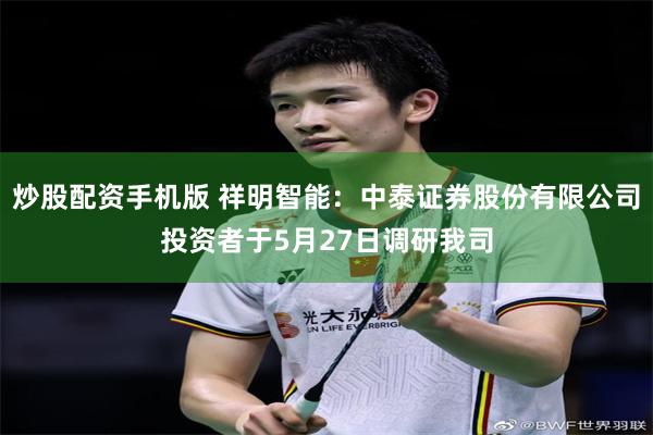 炒股配资手机版 祥明智能：中泰证券股份有限公司投资者于5月27日调研我司