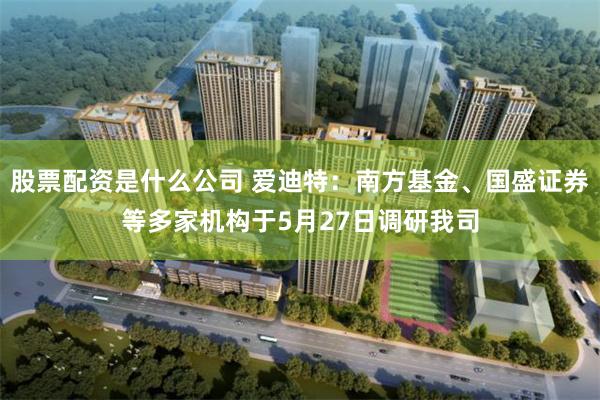 股票配资是什么公司 爱迪特：南方基金、国盛证券等多家机构于5月27日调研我司