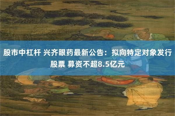 股市中杠杆 兴齐眼药最新公告：拟向特定对象发行股票 募资不超8.5亿元