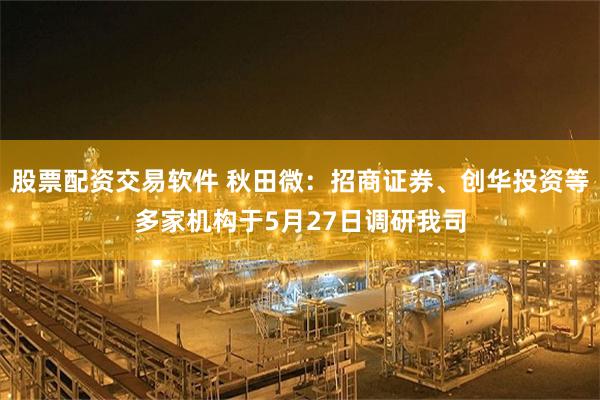 股票配资交易软件 秋田微：招商证券、创华投资等多家机构于5月27日调研我司