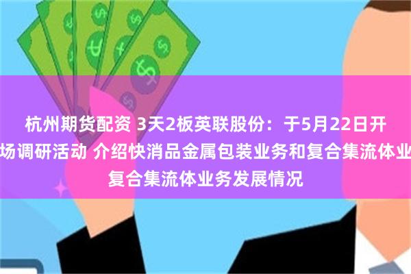 杭州期货配资 3天2板英联股份：于5月22日开展投资者现场调研活动 介绍快消品金属包装业务和复合集流体业务发展情况