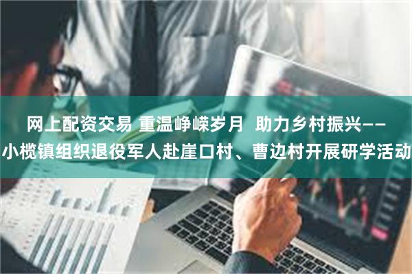 网上配资交易 重温峥嵘岁月  助力乡村振兴——小榄镇组织退役军人赴崖口村、曹边村开展研学活动