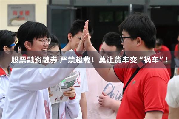 股票融资融券 严禁超载！莫让货车变“祸车”!