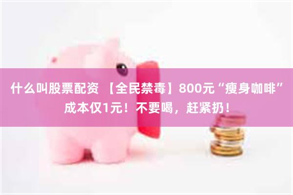 什么叫股票配资 【全民禁毒】800元“瘦身咖啡”成本仅1元！不要喝，赶紧扔！