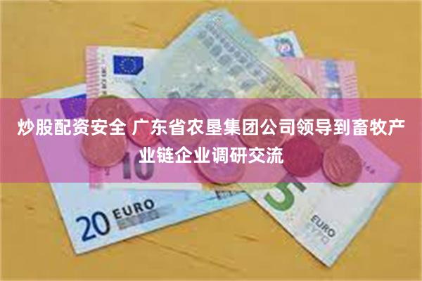 炒股配资安全 广东省农垦集团公司领导到畜牧产业链企业调研交流