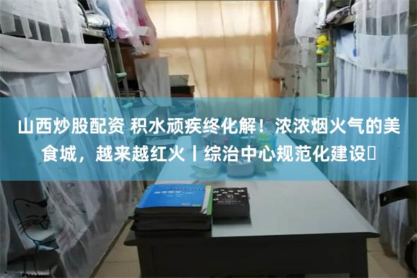 山西炒股配资 积水顽疾终化解！浓浓烟火气的美食城，越来越红火丨综治中心规范化建设㉑