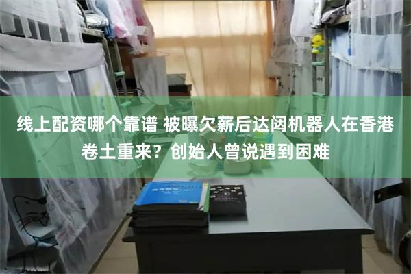 线上配资哪个靠谱 被曝欠薪后达闼机器人在香港卷土重来？创始人曾说遇到困难